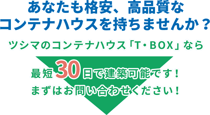 あなたも格安、高品質なコンテナハウスを持ちませんか？ツシマのコンテナハウス「T・BOX」なら最短30日で建築可能です！まずはお問い合わせください！